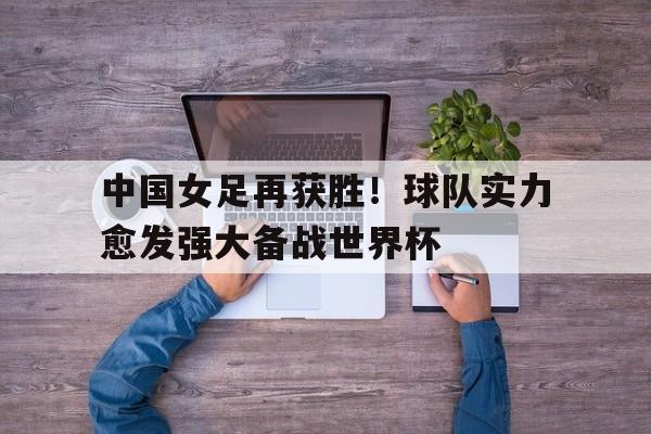 中国女足再获胜！球队实力愈发强大备战世界杯